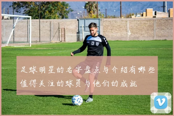 足球明星的名字盘点与介绍有哪些值得关注的球员与他们的成就
