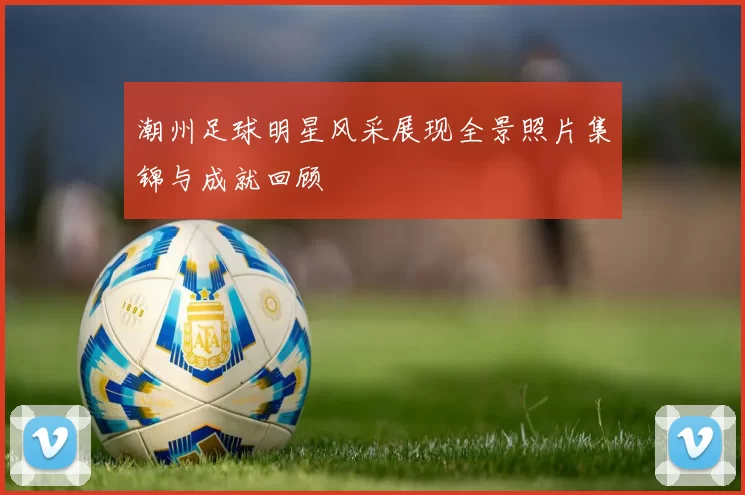 潮州足球明星风采展现全景照片集锦与成就回顾