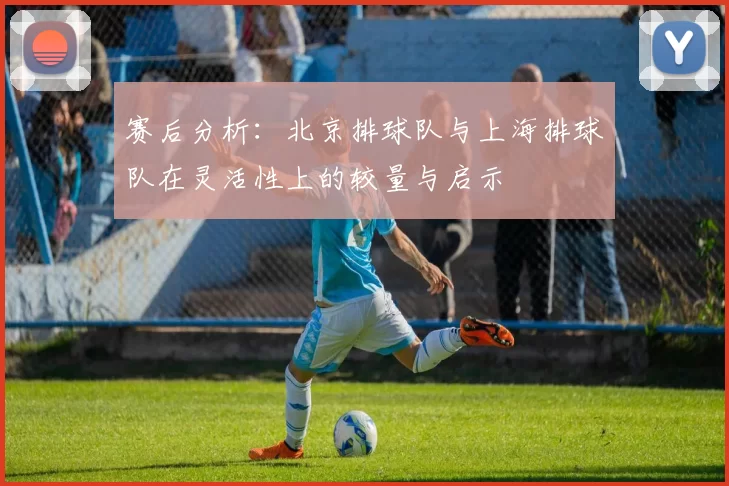 赛后分析：北京排球队与上海排球队在灵活性上的较量与启示