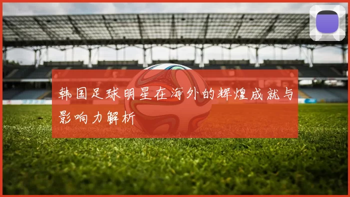 韩国足球明星在海外的辉煌成就与影响力解析