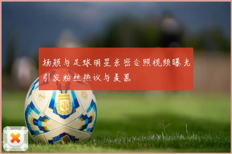 杨颖与足球明星亲密合照视频曝光引发粉丝热议与羡慕