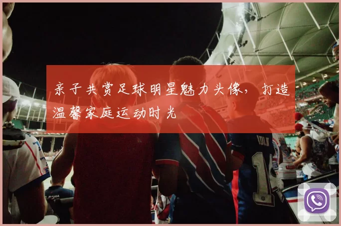 亲子共赏足球明星魅力头像，打造温馨家庭运动时光