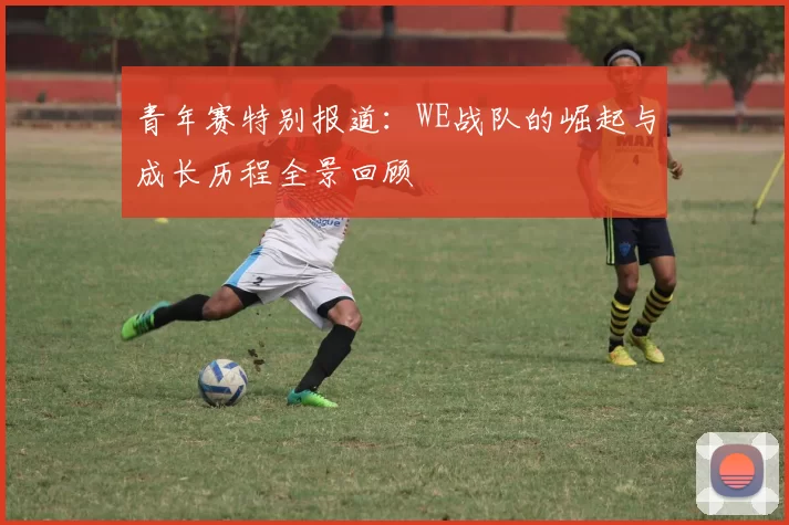 青年赛特别报道：WE战队的崛起与成长历程全景回顾