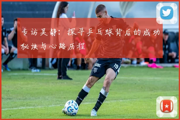 专访吴静：探寻乒乓球背后的成功秘诀与心路历程