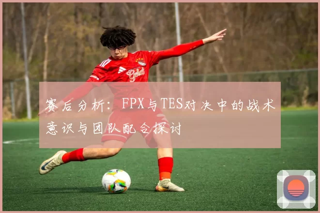 赛后分析：FPX与TES对决中的战术意识与团队配合探讨