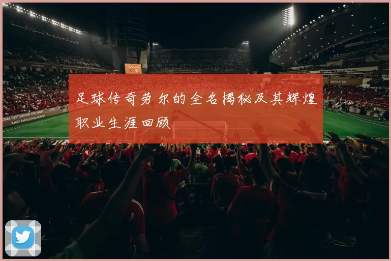 足球传奇劳尔的全名揭秘及其辉煌职业生涯回顾