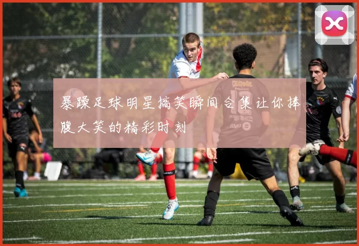 暴躁足球明星搞笑瞬间合集让你捧腹大笑的精彩时刻