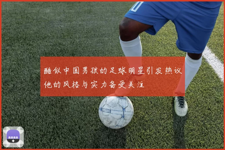 酷似中国男孩的足球明星引发热议他的风格与实力备受关注