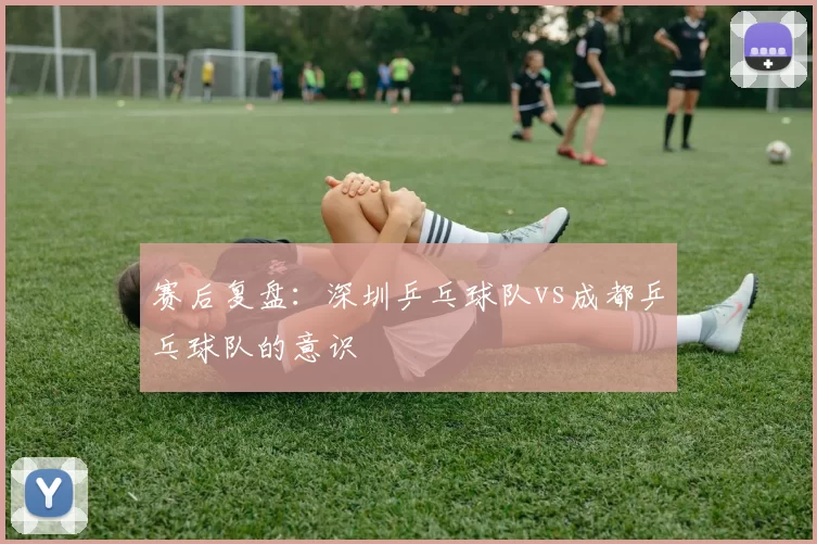 赛后复盘：深圳乒乓球队vs成都乒乓球队的意识