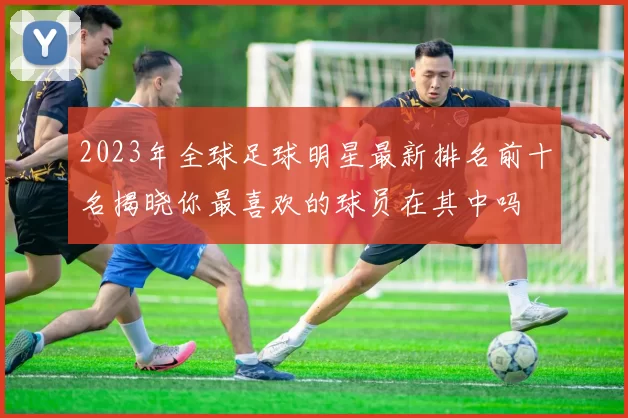 2023年全球足球明星最新排名前十名揭晓你最喜欢的球员在其中吗