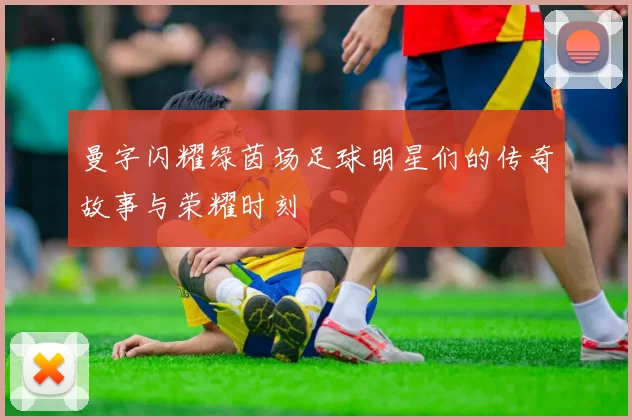 曼字闪耀绿茵场足球明星们的传奇故事与荣耀时刻