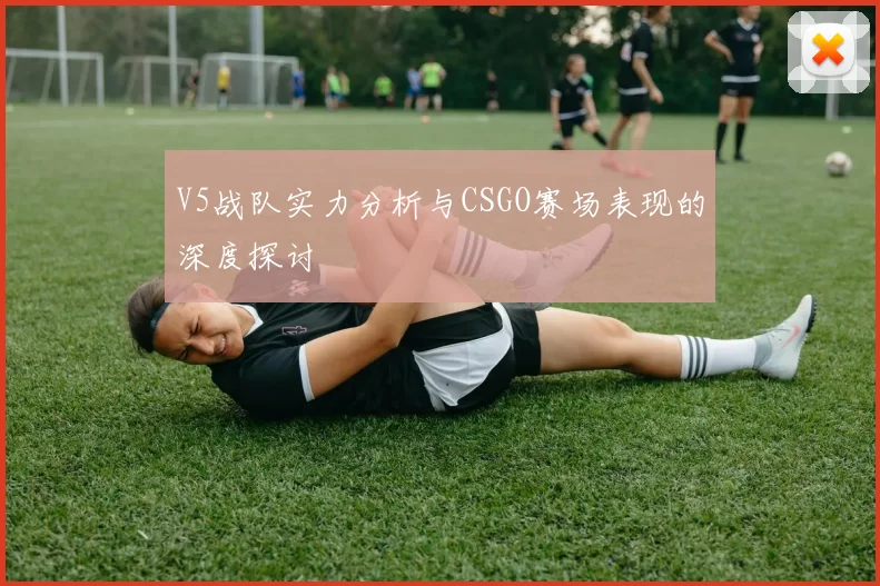 V5战队实力分析与CSGO赛场表现的深度探讨