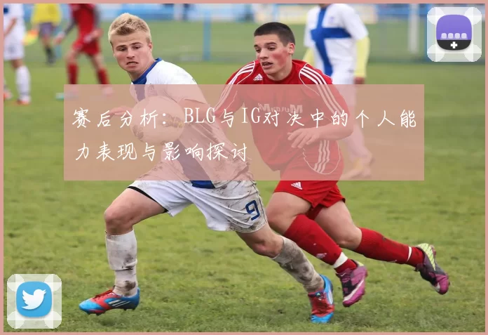 赛后分析：BLG与IG对决中的个人能力表现与影响探讨