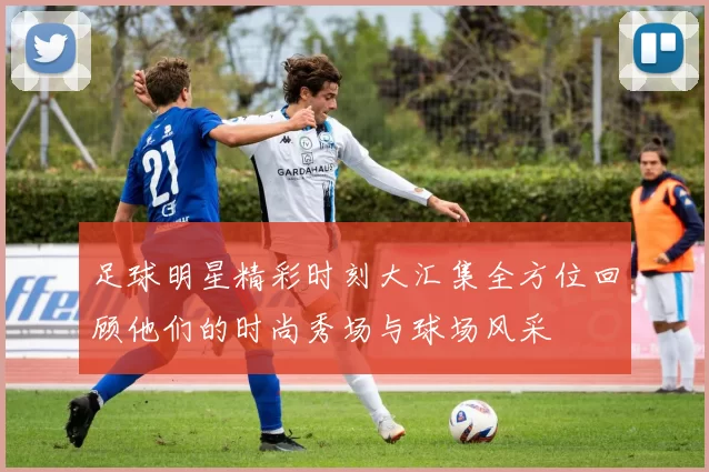 足球明星精彩时刻大汇集全方位回顾他们的时尚秀场与球场风采