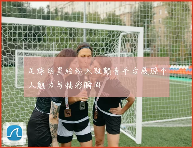 足球明星纷纷入驻颤音平台展现个人魅力与精彩瞬间