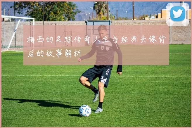 梅西的足球传奇人生与经典头像背后的故事解析