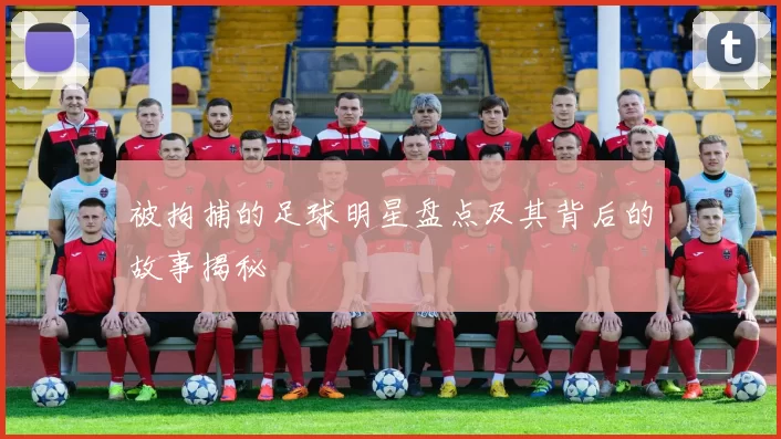 被拘捕的足球明星盘点及其背后的故事揭秘