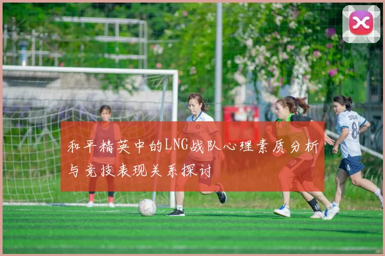 和平精英中的LNG战队心理素质分析与竞技表现关系探讨