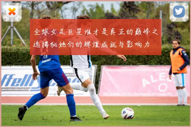 全球女足巨星谁才是真正的巅峰之选揭秘她们的辉煌成就与影响力