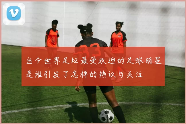 当今世界足坛最受欢迎的足球明星是谁引发了怎样的热议与关注