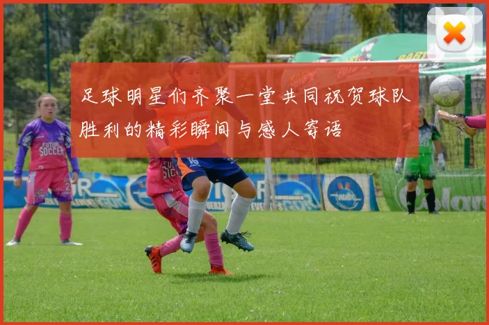 足球明星们齐聚一堂共同祝贺球队胜利的精彩瞬间与感人寄语