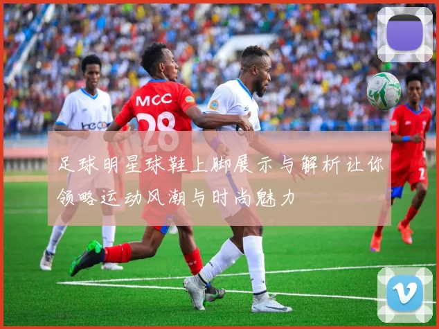 足球明星球鞋上脚展示与解析让你领略运动风潮与时尚魅力