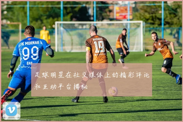 足球明星在社交媒体上的精彩评论和互动平台揭秘