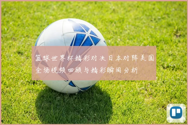篮球世界杯精彩对决日本对阵美国全场视频回顾与精彩瞬间分析