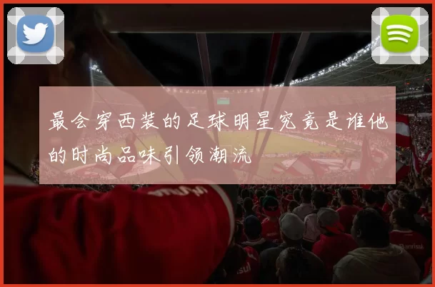 最会穿西装的足球明星究竟是谁他的时尚品味引领潮流