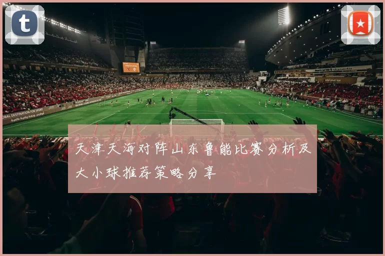 天津天海对阵山东鲁能比赛分析及大小球推荐策略分享