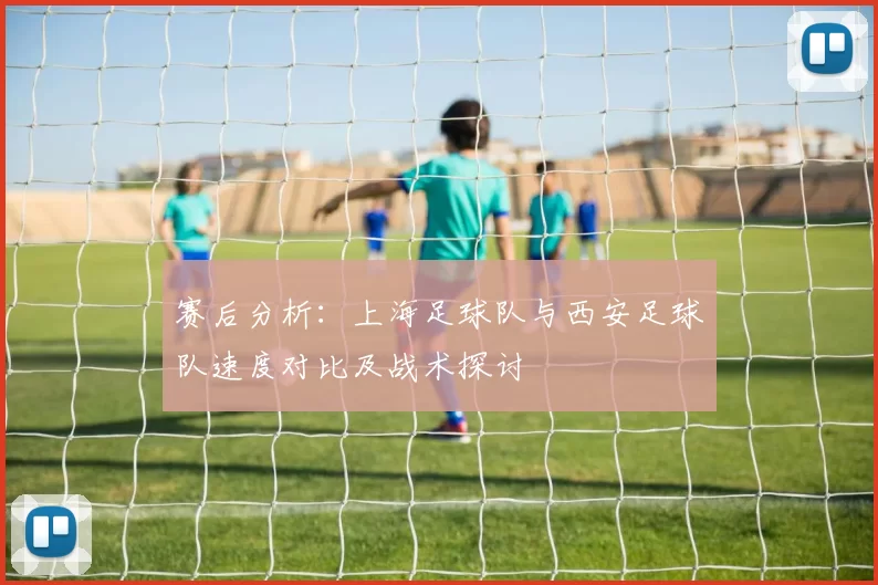 赛后分析：上海足球队与西安足球队速度对比及战术探讨