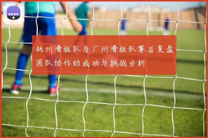 杭州滑板队与广州滑板队赛后复盘团队协作的成功与挑战分析