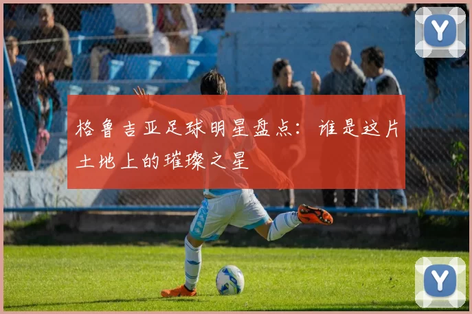 格鲁吉亚足球明星盘点：谁是这片土地上的璀璨之星