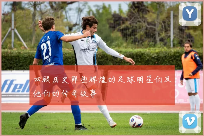 回顾历史那些辉煌的足球明星们及他们的传奇故事