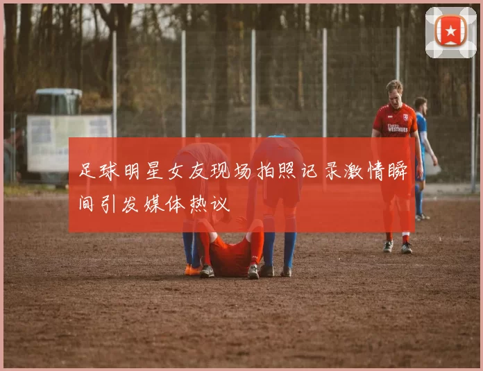 足球明星女友现场拍照记录激情瞬间引发媒体热议