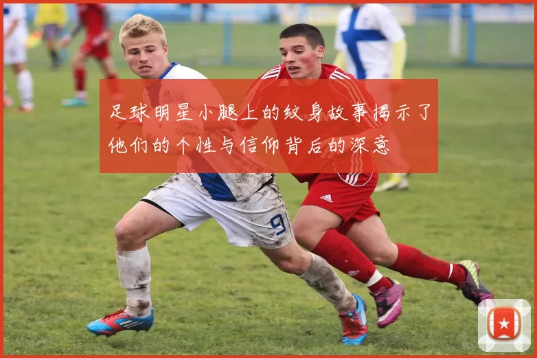 足球明星小腿上的纹身故事揭示了他们的个性与信仰背后的深意
