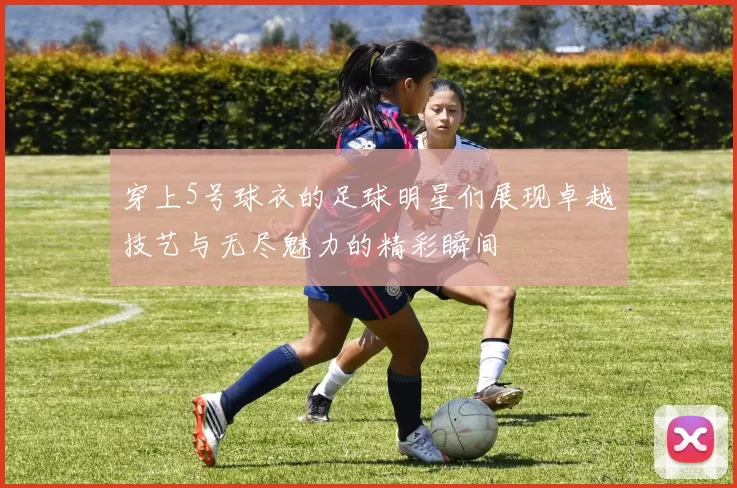 穿上5号球衣的足球明星们展现卓越技艺与无尽魅力的精彩瞬间