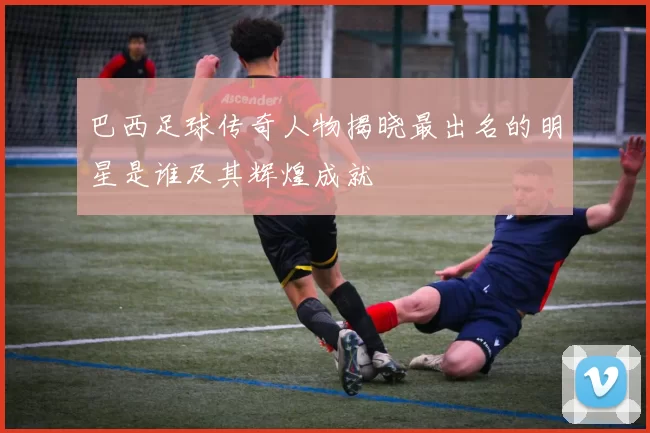 巴西足球传奇人物揭晓最出名的明星是谁及其辉煌成就