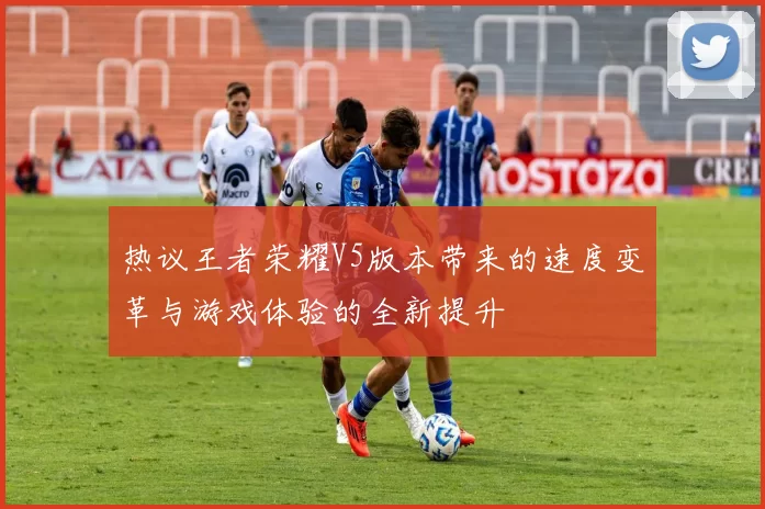 热议王者荣耀V5版本带来的速度变革与游戏体验的全新提升