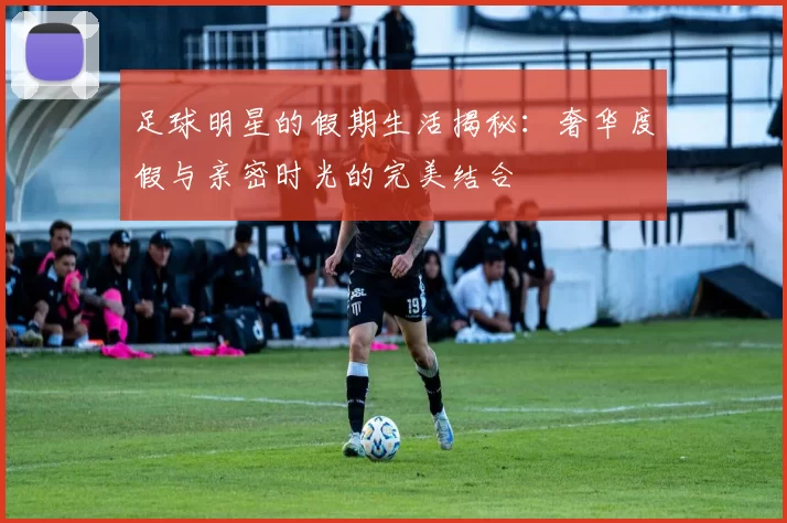 足球明星的假期生活揭秘：奢华度假与亲密时光的完美结合