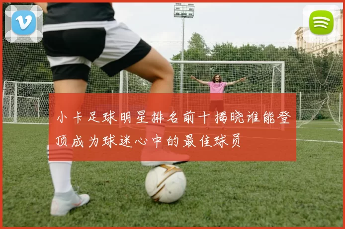 小卡足球明星排名前十揭晓谁能登顶成为球迷心中的最佳球员