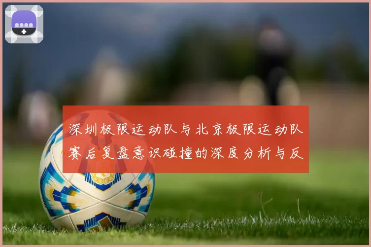 深圳极限运动队与北京极限运动队赛后复盘意识碰撞的深度分析与反思
