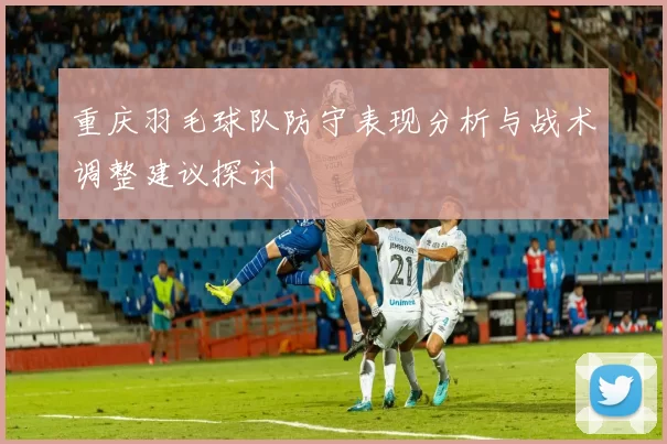 重庆羽毛球队防守表现分析与战术调整建议探讨