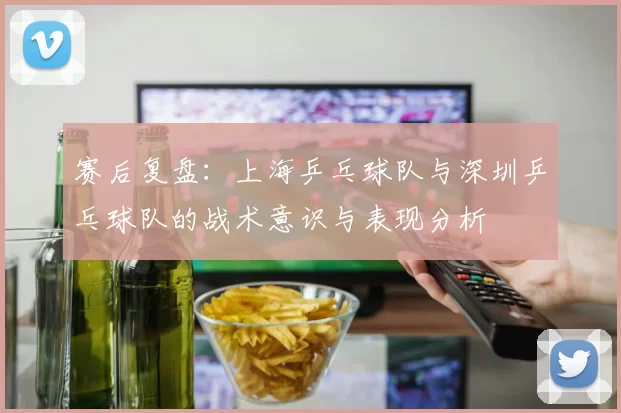 赛后复盘：上海乒乓球队与深圳乒乓球队的战术意识与表现分析