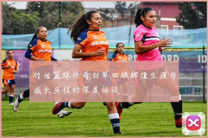 对话篮球传奇刘军回顾辉煌生涯与成长历程的深度访谈