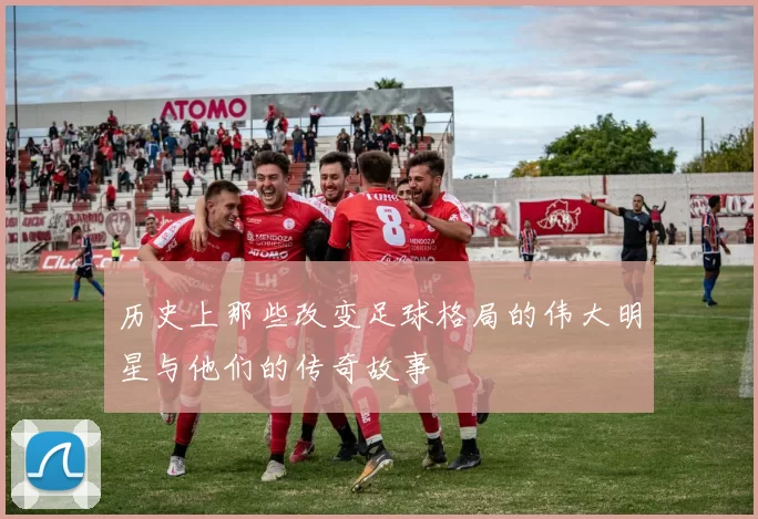 历史上那些改变足球格局的伟大明星与他们的传奇故事