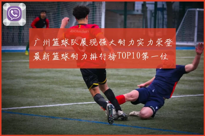 广州篮球队展现强大耐力实力荣登最新篮球耐力排行榜TOP10第一位