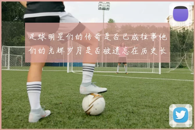 足球明星们的传奇是否已成往事他们的光辉岁月是否被遗忘在历史长河中