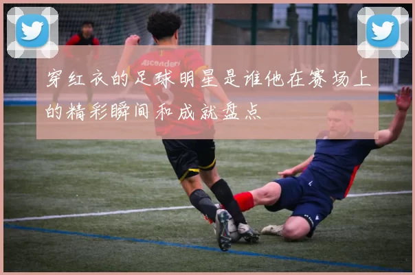 穿红衣的足球明星是谁他在赛场上的精彩瞬间和成就盘点